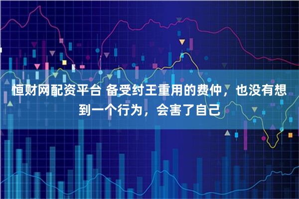 恒财网配资平台 备受纣王重用的费仲，也没有想到一个行为，会害了自己