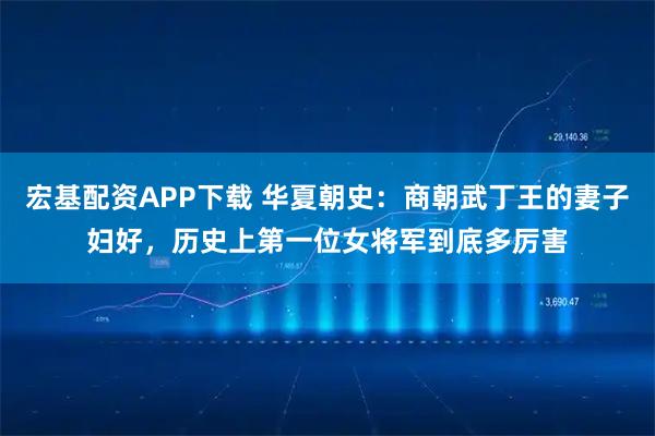 宏基配资APP下载 华夏朝史：商朝武丁王的妻子妇好，历史上第一位女将军到底多厉害