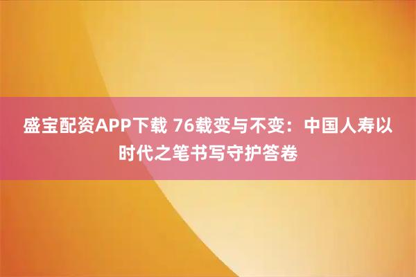 盛宝配资APP下载 76载变与不变：中国人寿以时代之笔书写守护答卷