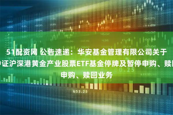 51配资网 公告速递：华安基金管理有限公司关于华安中证沪深港黄金产业股票ETF基金停牌及暂停申购、赎回业务