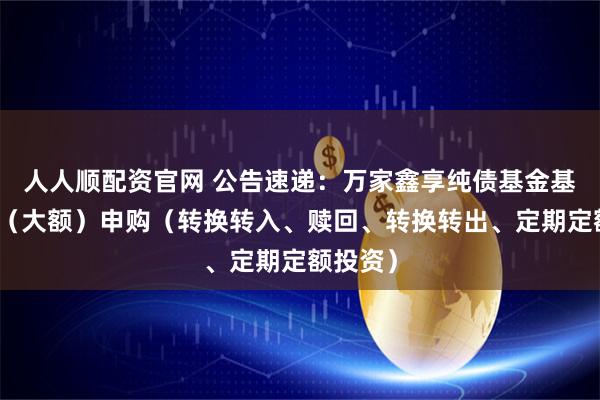 人人顺配资官网 公告速递：万家鑫享纯债基金基金暂停（大额）申购（转换转入、赎回、转换转出、定期定额投资）