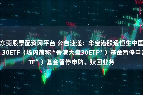 东莞股票配资网平台 公告速递：华宝港股通恒生中国（香港上市）30ETF（场内简称“香港大盘30ETF”）基金暂停申购、赎回业务
