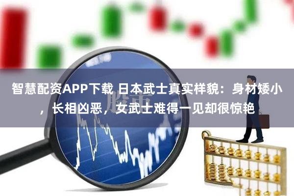 智慧配资APP下载 日本武士真实样貌：身材矮小，长相凶恶，女武士难得一见却很惊艳