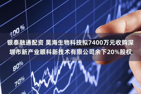 银泰融通配资 昊海生物科技拟7400万元收购深圳市新产业眼科新技术有限公司余下20%股权