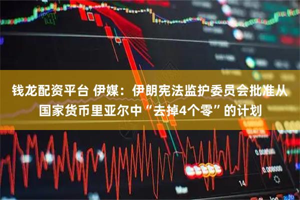 钱龙配资平台 伊媒：伊朗宪法监护委员会批准从国家货币里亚尔中“去掉4个零”的计划