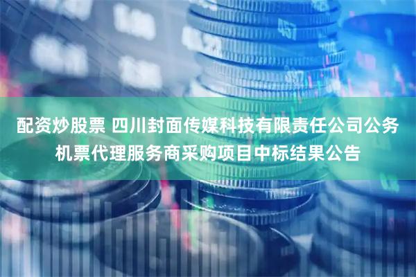 配资炒股票 四川封面传媒科技有限责任公司公务机票代理服务商采购项目中标结果公告