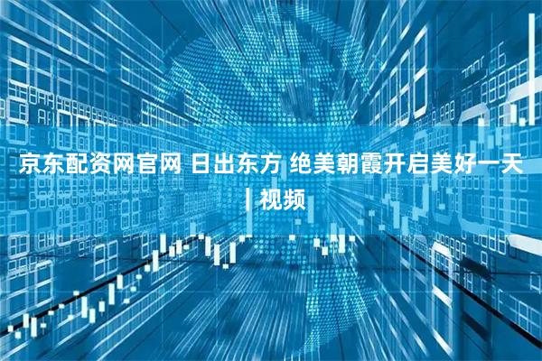 京东配资网官网 日出东方 绝美朝霞开启美好一天｜视频