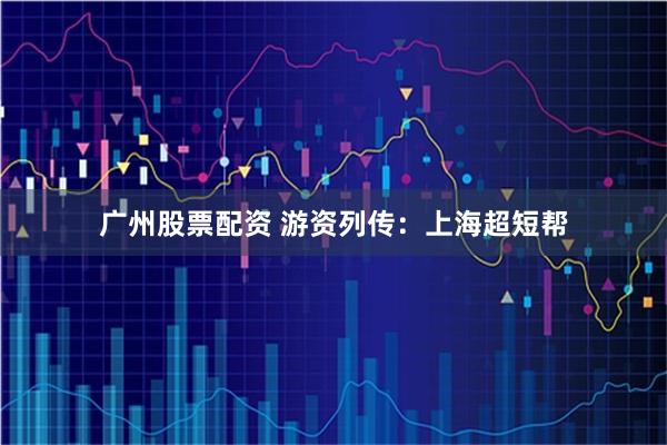 广州股票配资 游资列传：上海超短帮