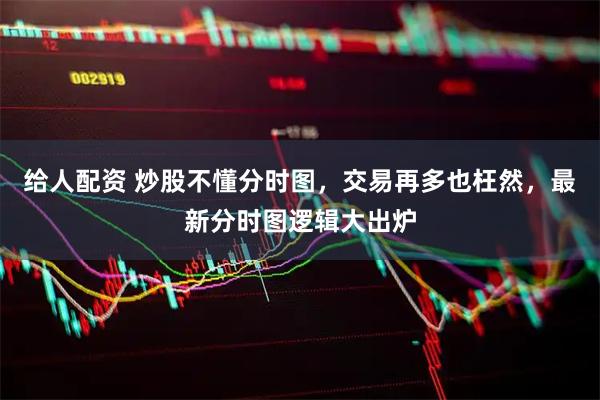 给人配资 炒股不懂分时图，交易再多也枉然，最新分时图逻辑大出炉