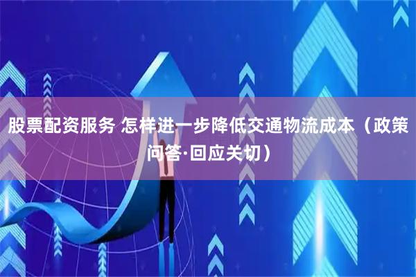 股票配资服务 怎样进一步降低交通物流成本（政策问答·回应关切）
