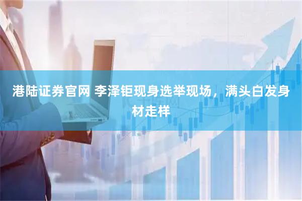 港陆证券官网 李泽钜现身选举现场，满头白发身材走样