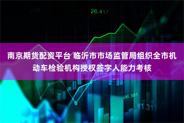 南京期货配资平台 临沂市市场监管局组织全市机动车检验机构授权签字人能力考核