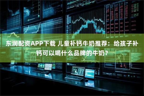 东润配资APP下载 儿童补钙牛奶推荐：给孩子补钙可以喝什么品牌的牛奶？