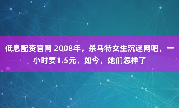 低息配资官网 2008年，杀马特女生沉迷网吧，一小时要1.5元，如今，她们怎样了