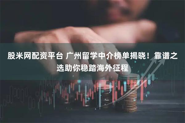 股米网配资平台 广州留学中介榜单揭晓！靠谱之选助你稳踏海外征程