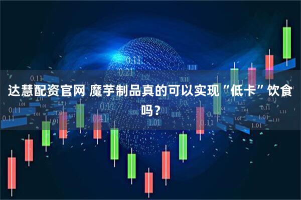 达慧配资官网 魔芋制品真的可以实现“低卡”饮食吗？