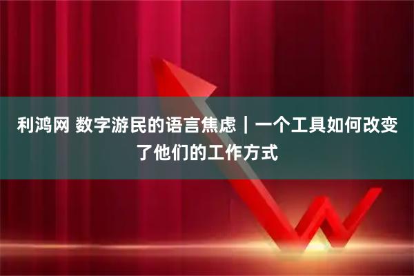利鸿网 数字游民的语言焦虑｜一个工具如何改变了他们的工作方式