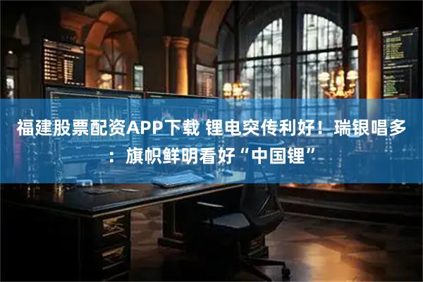 福建股票配资APP下载 锂电突传利好！瑞银唱多：旗帜鲜明看好“中国锂”