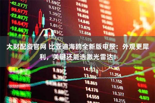 大财配资官网 比亚迪海鸥全新版申报：外观更犀利，关键还能选激光雷达！
