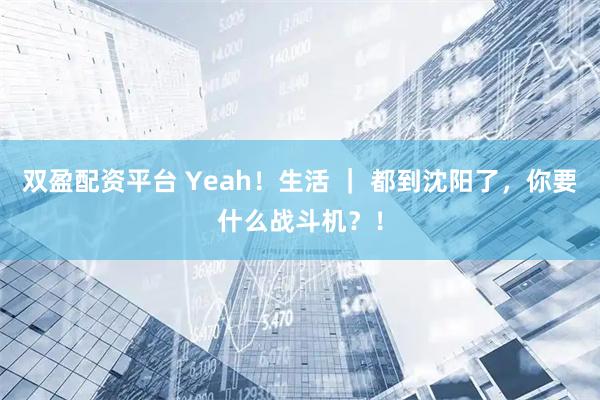 双盈配资平台 Yeah！生活 ｜ 都到沈阳了，你要什么战斗机？！