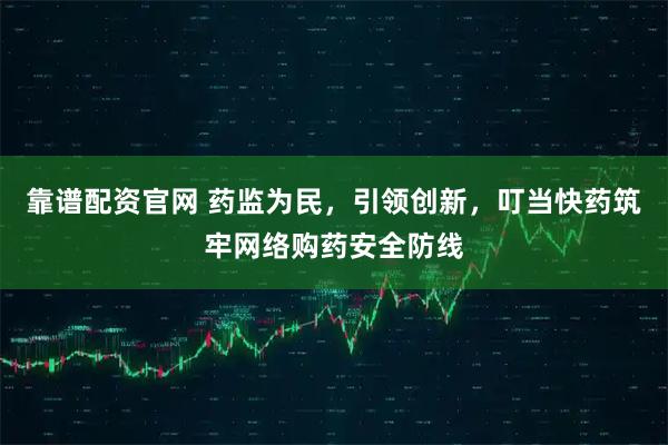 靠谱配资官网 药监为民，引领创新，叮当快药筑牢网络购药安全防线