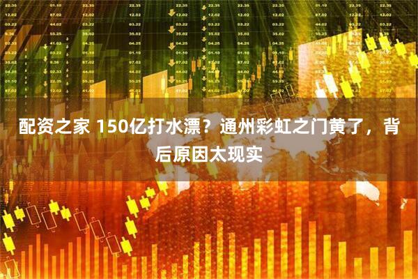 配资之家 150亿打水漂？通州彩虹之门黄了，背后原因太现实